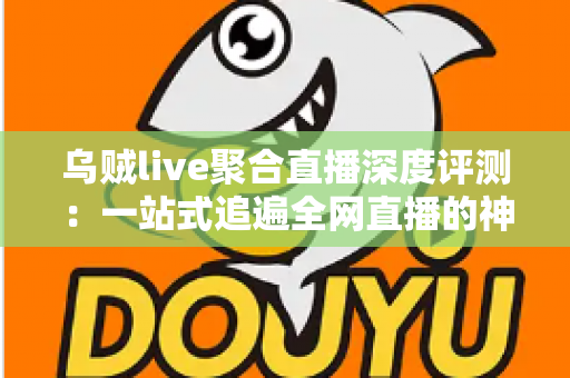 乌贼live聚合直播深度评测：一站式追遍全网直播的神器，功能、性能与真实体验全面解析