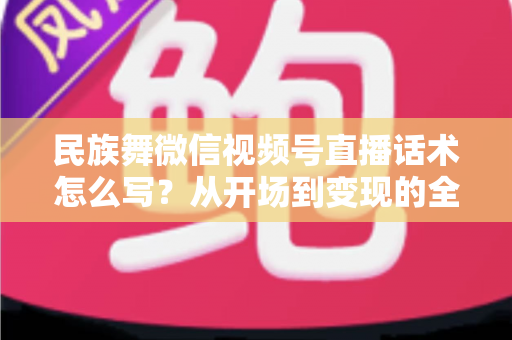 民族舞微信视频号直播话术怎么写？从开场到变现的全流程实战指南