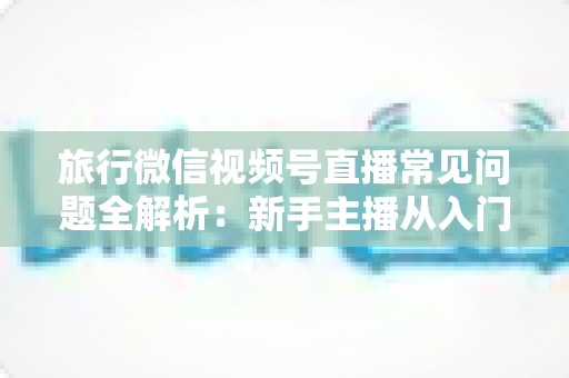 旅行微信视频号直播常见问题全解析：新手主播从入门到精通的实战避坑指南