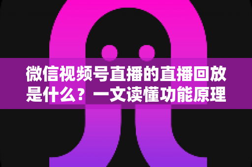 微信视频号直播的直播回放是什么？一文读懂功能原理、使用方法与运营价值