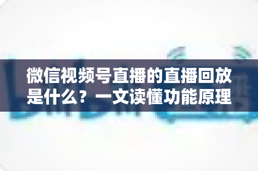 微信视频号直播的直播回放是什么？一文读懂功能原理、使用方法与运营价值