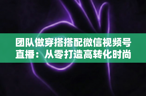 团队做穿搭搭配微信视频号直播:从零打造高转化时尚直播间的全流程实战指南 团队做穿搭搭配微信视频号直播:从零打造高转化时尚直播间的全流程实战指南