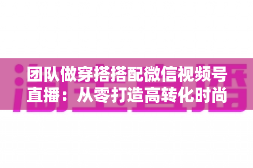 团队做穿搭搭配微信视频号直播：从零打造高转化时尚直播间的全流程实战指南