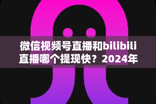 微信视频号直播和bilibili直播哪个提现快?2024年两大平台提现速度、结算规则与到账时间深度对比指南 微信视频号直播和bilibili直播哪个提现快?2024年两大平台提现速度、结算规则与到账时间深度对比指南