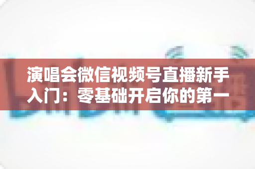 演唱会微信视频号直播新手入门:零基础开启你的第一场音乐直播 演唱会微信视频号直播新手入门:零基础开启你的第一场音乐直播