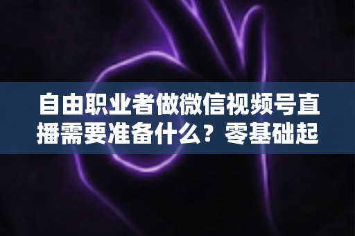 自由职业者做微信视频号直播需要准备什么?零基础起步全攻略与必备清单 自由职业者做微信视频号直播需要准备什么?零基础起步全攻略与必备清单