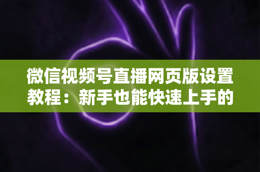 微信视频号直播网页版设置教程：新手也能快速上手的电脑端开播全攻略