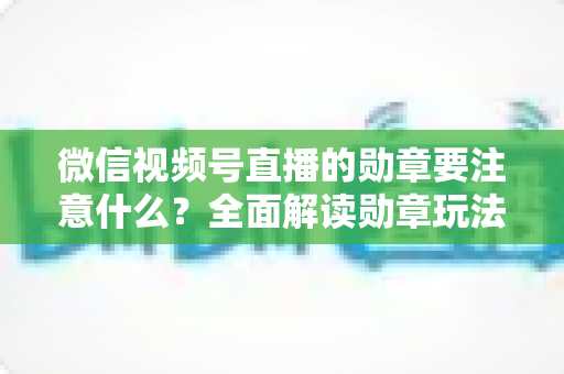 微信视频号直播的勋章要注意什么?全面解读勋章玩法、规则与避坑指南 微信视频号直播的勋章要注意什么?全面解读勋章玩法、规则与避坑指南