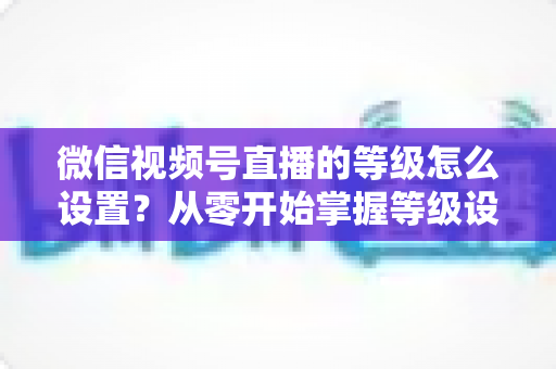 微信视频号直播的等级怎么设置？从零开始掌握等级设置与快速提升全攻略