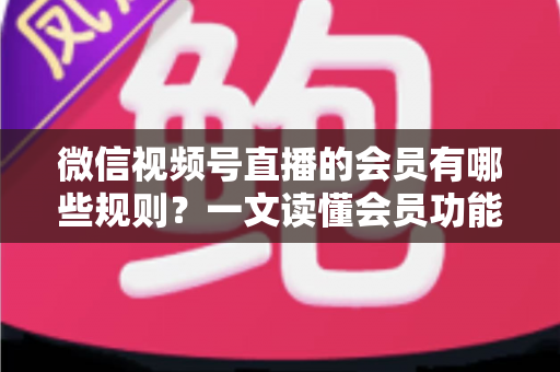 微信视频号直播的会员有哪些规则？一文读懂会员功能开通、权益与避坑全指南