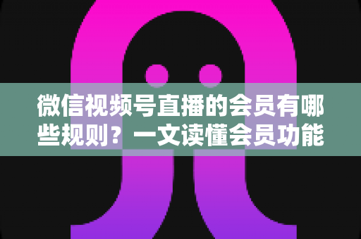 微信视频号直播的会员有哪些规则？一文读懂会员功能开通、权益与避坑全指南