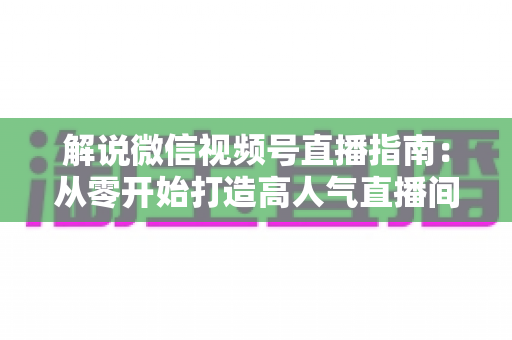 解说微信视频号直播指南:从零开始打造高人气直播间的完整攻略 解说微信视频号直播指南:从零开始打造高人气直播间的完整攻略