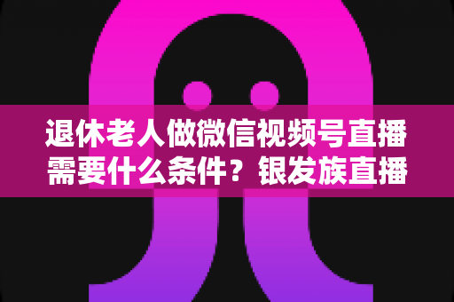 退休老人做微信视频号直播需要什么条件？银发族直播入门全攻略：条件、流程与实用技巧一文讲透