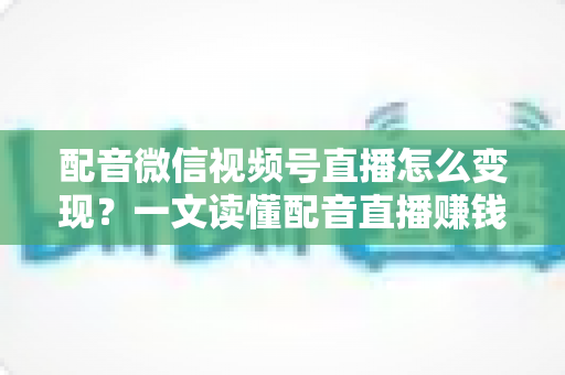 配音微信视频号直播怎么变现？一文读懂配音直播赚钱的实用方法与运营技巧