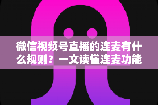 微信视频号直播的连麦有什么规则？一文读懂连麦功能规范、操作流程与避坑指南