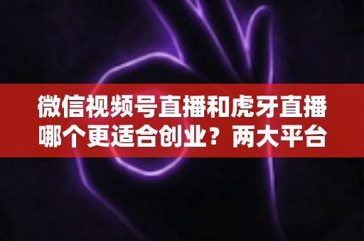 微信视频号直播和虎牙直播哪个更适合创业？两大平台全方位对比与创业方向深度解析