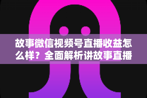 故事微信视频号直播收益怎么样？全面解析讲故事直播的真实收入与变现攻略