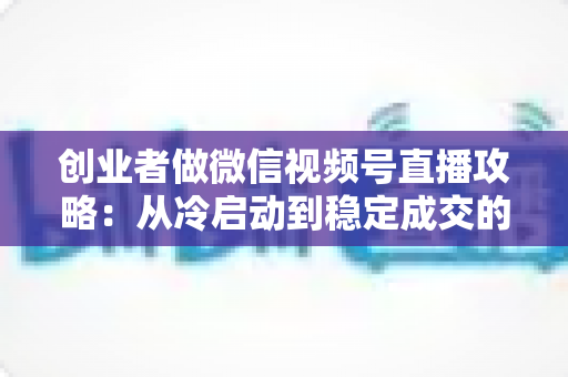 创业者做微信视频号直播攻略:从冷启动到稳定成交的全流程实战指南 创业者做微信视频号直播攻略:从冷启动到稳定成交的全流程实战指南