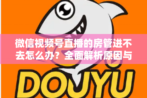 微信视频号直播的房管进不去怎么办？全面解析原因与实用解决方案指南