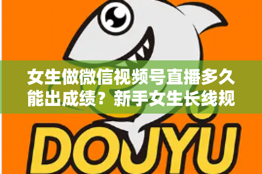 女生做微信视频号直播多久能出成绩?新手女生长线规划与快速突破全指南 女生做微信视频号直播多久能出成绩?新手女生长线规划与快速突破全指南