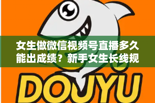 女生做微信视频号直播多久能出成绩？新手女生长线规划与快速突破全指南