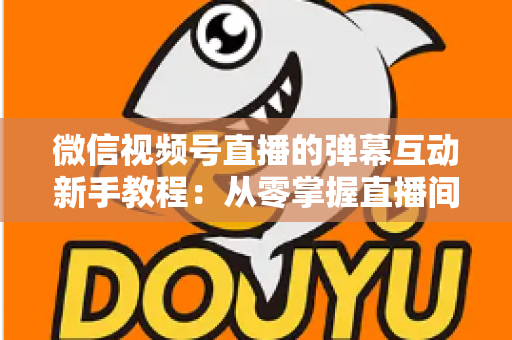 微信视频号直播的弹幕互动新手教程：从零掌握直播间弹幕互动技巧，快速提升人气与粉丝粘性