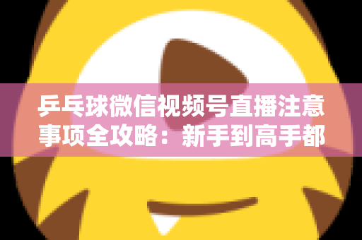 乒乓球微信视频号直播注意事项全攻略:新手到高手都能用上的避坑实战指南 乒乓球微信视频号直播注意事项全攻略:新手到高手都能用上的避坑实战指南
