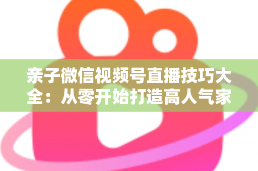 亲子微信视频号直播技巧大全：从零开始打造高人气家庭直播间的实战指南