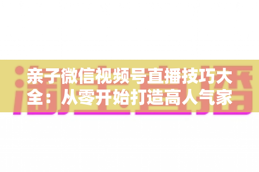 亲子微信视频号直播技巧大全：从零开始打造高人气家庭直播间的实战指南