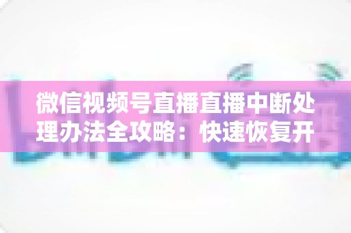 微信视频号直播直播中断处理办法全攻略:快速恢复开播与长效预防实用指南 微信视频号直播直播中断处理办法全攻略:快速恢复开播与长效预防实用指南