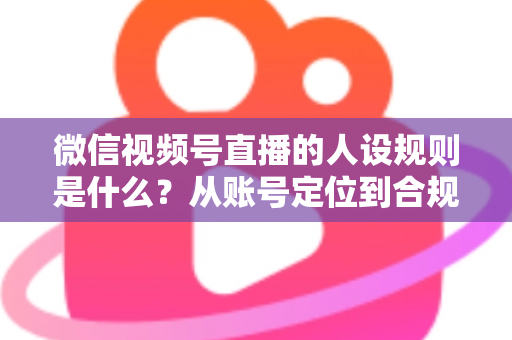 微信视频号直播的人设规则是什么？从账号定位到合规运营的全方位实战指南