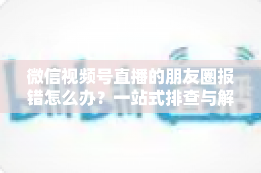 微信视频号直播的朋友圈报错怎么办?一站式排查与解决全攻略 微信视频号直播的朋友圈报错怎么办?一站式排查与解决全攻略