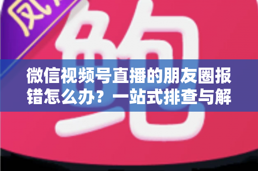 微信视频号直播的朋友圈报错怎么办?一站式排查与解决全攻略 微信视频号直播的朋友圈报错怎么办?一站式排查与解决全攻略