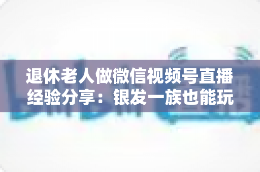 退休老人做微信视频号直播经验分享：银发一族也能玩转直播间的实用指南