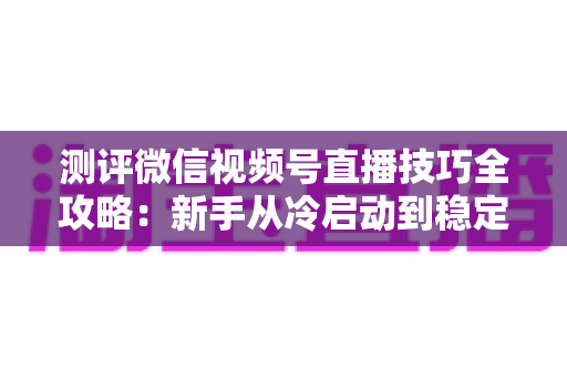 测评微信视频号直播技巧全攻略：新手从冷启动到稳定变现的实战指南