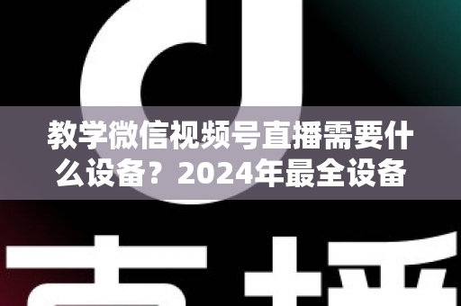教学微信视频号直播需要什么设备？2024年最全设备清单与选择指南，助你轻松打造高质量知识课堂