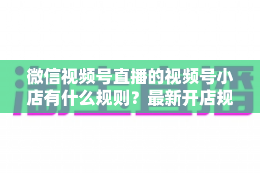 微信视频号直播的视频号小店有什么规则?最新开店规则、运营要求与合规指南全面解析 微信视频号直播的视频号小店有什么规则?最新开店规则、运营要求与合规指南全面解析