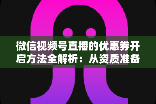 微信视频号直播的优惠券开启方法全解析：从资质准备到直播促单的一站式实操指南