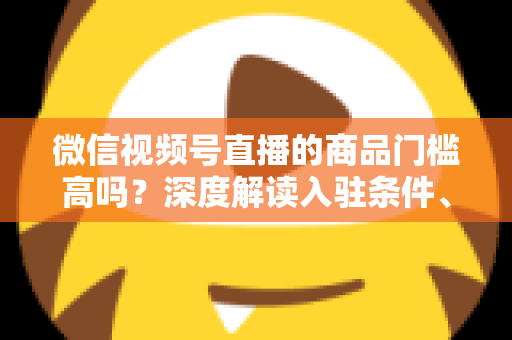 微信视频号直播的商品门槛高吗？深度解读入驻条件、类目资质与带货实操全指南