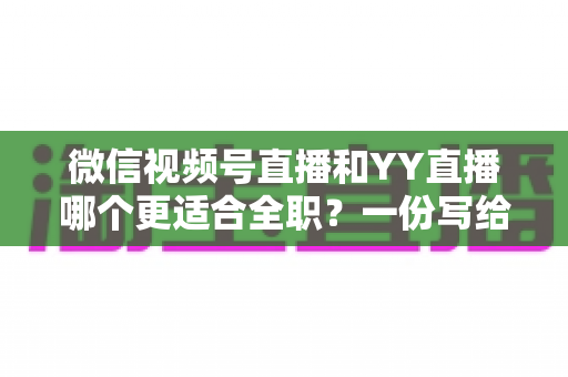 微信视频号直播和YY直播哪个更适合全职？一份写给想辞职做主播的深度对比分析