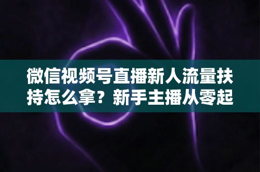 微信视频号直播新人流量扶持怎么拿？新手主播从零起号的完整实操攻略