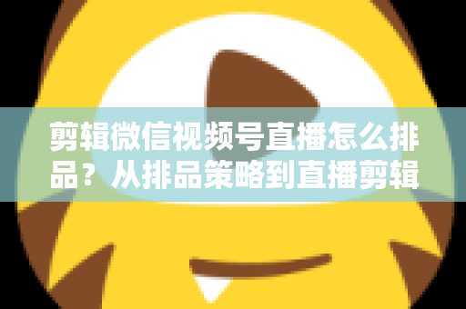 剪辑微信视频号直播怎么排品?从排品策略到直播剪辑的完整实战指南 剪辑微信视频号直播怎么排品?从排品策略到直播剪辑的完整实战指南