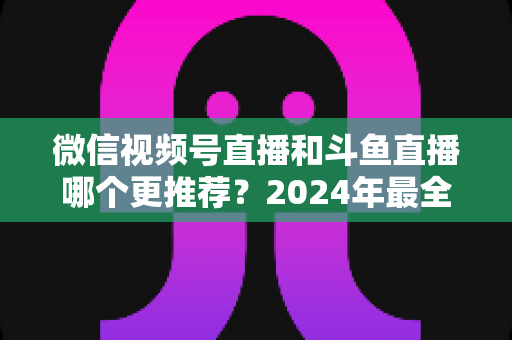 微信视频号直播和斗鱼直播哪个更推荐?2024年最全平台对比与选择指南 微信视频号直播和斗鱼直播哪个更推荐?2024年最全平台对比与选择指南