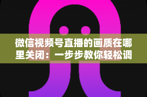 微信视频号直播的画质在哪里关闭：一步步教你轻松调整清晰度设置