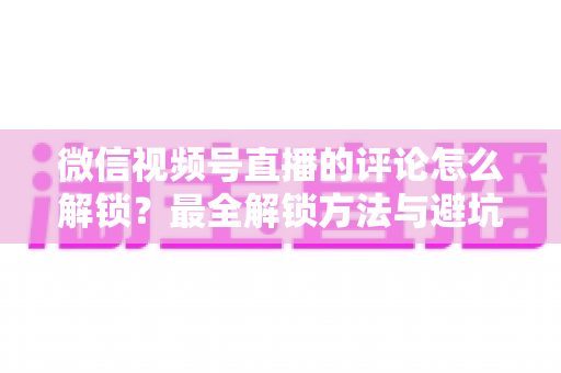 微信视频号直播的评论怎么解锁?最全解锁方法与避坑指南 微信视频号直播的评论怎么解锁?最全解锁方法与避坑指南