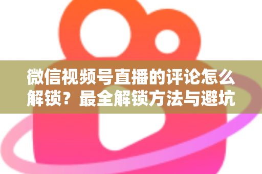 微信视频号直播的评论怎么解锁？最全解锁方法与避坑指南