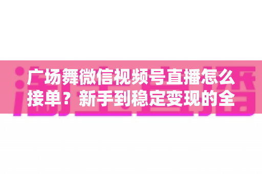 广场舞微信视频号直播怎么接单？新手到稳定变现的全流程实战指南