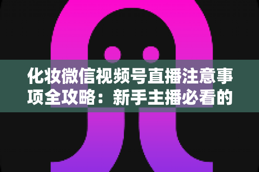 化妆微信视频号直播注意事项全攻略:新手主播必看的开播避坑指南 化妆微信视频号直播注意事项全攻略:新手主播必看的开播避坑指南