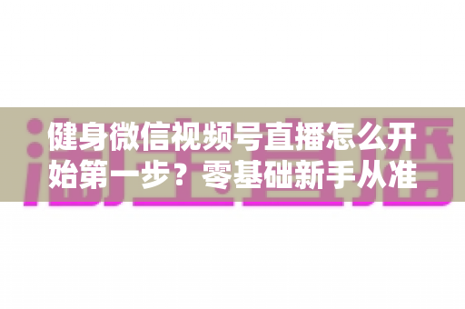 健身微信视频号直播怎么开始第一步?零基础新手从准备到开播的完整实操指南 健身微信视频号直播怎么开始第一步?零基础新手从准备到开播的完整实操指南
