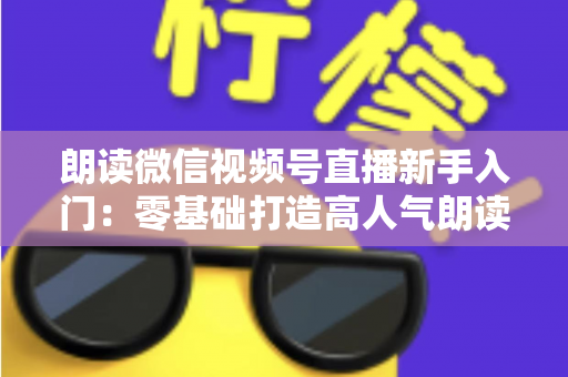 朗读微信视频号直播新手入门:零基础打造高人气朗读直播间的完整指南 朗读微信视频号直播新手入门:零基础打造高人气朗读直播间的完整指南